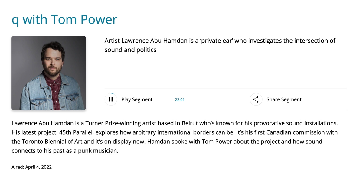 "Artist Lawrence Abu Hamdan is a ‘private ear’ who investigates the intersection of sound and politics" | q with Tom Power, Radio Interview via CBCListen, aired April 4, 2022