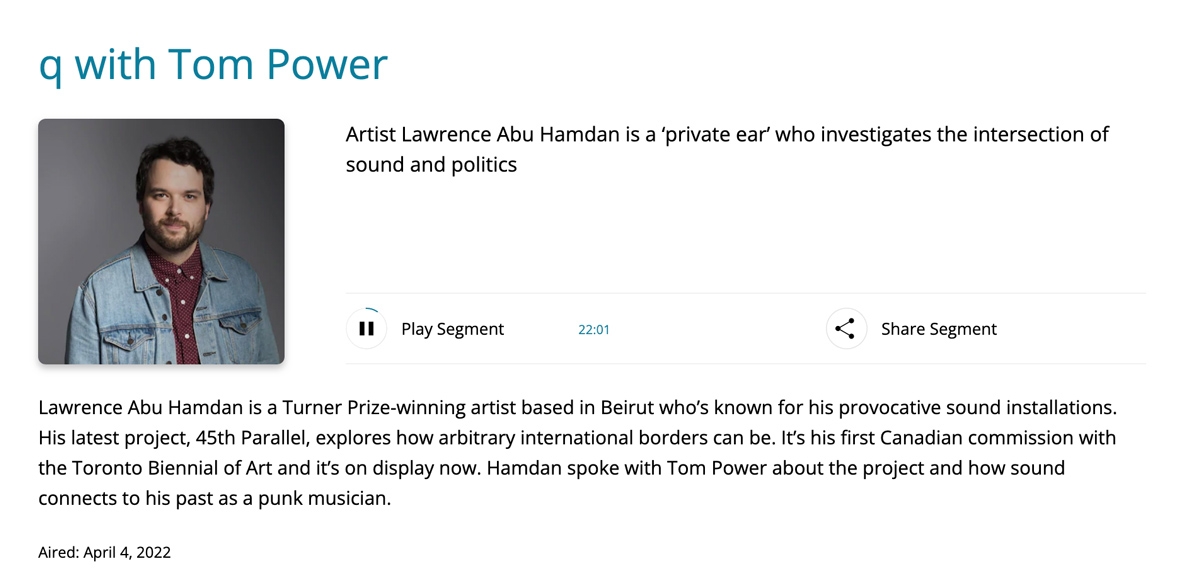 "Artist Lawrence Abu Hamdan is a ‘private ear’ who investigates the intersection of sound and politics" | q with Tom Power, Radio Interview via CBCListen, aired April 4, 2022